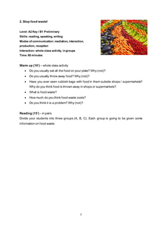 7
2. Stop food waste!
Level: A2 Key / B1 Preliminary
Skills: reading, speaking, writing
Modes of communication: mediation, interaction,
production, reception
Interaction: whole class activity, in groups
Time: 60 minutes
Warm up (10’) – whole class activity
• Do you usually eat all the food on your plate? Why (not)?
• Do you usually throw away food? Why (not)?
• Have you ever seen rubbish bags with food in them outside shops / supermarkets?
Why do you think food is thrown away in shops or supermarkets?
• What is food waste?
• How much do you think food waste costs?
• Do you think it is a problem? Why (not)?
Reading (15’) – in pairs
Divide your students into three groups (A, B, C). Each group is going to be given some
information on food waste.
 