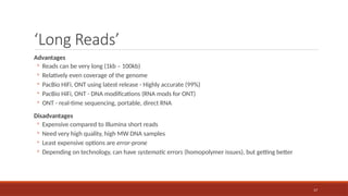 17
‘Long Reads’
Advantages
◦ Reads can be very long (1kb – 100kb)
◦ Relatively even coverage of the genome
◦ PacBio HiFi, ONT using latest release - Highly accurate (99%)
◦ PacBio HiFi, ONT - DNA modifications (RNA mods for ONT)
◦ ONT - real-time sequencing, portable, direct RNA
Disadvantages
◦ Expensive compared to Illumina short reads
◦ Need very high quality, high MW DNA samples
◦ Least expensive options are error-prone
◦ Depending on technology, can have systematic errors (homopolymer issues), but getting better
 