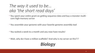 21
The way it used to be…
aka ‘the short read days’
◦ You spent your entire grant on getting sequence data and buy a monster multi-
core high-memory server
◦ You assemble your genome with your favorite genome assembly tool
◦ You waited a week to a month and you now have results!
◦ Wait, why do I have a million scaffolds? And why is my server on fire?!?
Biology
 