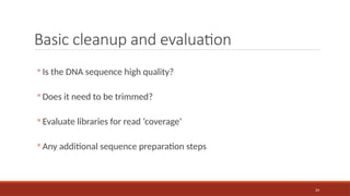 24
Basic cleanup and evaluation
◦ Is the DNA sequence high quality?
◦ Does it need to be trimmed?
◦ Evaluate libraries for read ‘coverage’
◦ Any additional sequence preparation steps
 