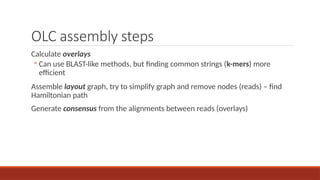 OLC assembly steps
Calculate overlays
◦ Can use BLAST-like methods, but finding common strings (k-mers) more
efficient
Assemble layout graph, try to simplify graph and remove nodes (reads) – find
Hamiltonian path
Generate consensus from the alignments between reads (overlays)
 