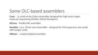 Some OLC-based assemblers
Canu – is a fork of the Celera Assembler designed for high-noise single-
molecule sequencing (PacBio, Oxford Nanopore)
HiCanu – PacBio HiFi assembler
Newbler, a.k.a. GS de novo Assembler - designed for 454 sequences, but works
with Sanger reads
Hifiasm – a hybrid diploid assembler
 
