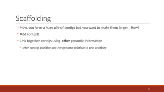 50
Scaffolding
◦ Now, you have a huge pile of contigs but you want to make them larger. How?
◦ Add context!
◦ Link together contigs using other genomic information
◦ Infer contigs position on the genome relative to one another
 