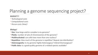 57
Planning a genome sequencing project?
BUDGET!!!
◦ Technological costs
◦ Computational costs
◦ Person costs (time)!
Biology!
◦ Size: how large and/or complex is my genome?
◦ Ploidy: number of sets of chromosomes of the genome?
◦ Multinucleated: can cells have more than one nucleus?
◦ Repetitive: How much of the genome is repetitive? Repeat size distribution?
◦ Heterozygosity: Is my genome highly heterozygous? Inbred (homozygous)?
◦ Public data: Is a good quality genome of a related species available?
 
