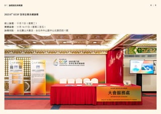 │
8   9
線上論壇︰ 11 月 7 日（星期二）
實體論壇︰ 11 月 14-17 日（星期二至五）
論壇地點︰ 台北圓山大飯店，台北市中山區中山北路四段 1 號
2023 6th
GCSF 全球企業永續論壇
01│ 論壇資訊與概要
 