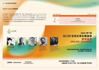 │
14   15
系列活動從 7 日線上前導論壇揭開序幕，特邀「智慧鄉村運動之父 (Father of the Smart Village
Movement)」、加州柏克萊大學 Garwood 企業創新中心執行總監所羅門．達爾文 (Solomon Dar-
win) 分享著作《 How to Think like the CEO of the Planet 》內容與觀點，引領大家從經營地球自
然資源的角度，評估現況並提出更具創造性的解決方案。同時邀請國際永續準則制定機構 ISSB、
GRI 高層經理人，提供企業接軌國際揭露要求的策略思考與因應建議。
11月 November 下午場 15：00-17：00
2023 6th
GCSF 前導論壇
02│ 執行說明及活動亮點
 