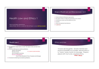 Health Law and Ethics 1
PROF KULENTHRAN ARUMUGAM
MBBS (SPORE); FRCOG ( Lond) MD; PHD; DIP Epid ( Lond); LLB Hons (Lond)
Scope of Health Law and Ethics Lectures 1 to 4
 Understanding the Malaysian Legal system
 The types of laws as it affects the practitioner: civil, criminal
 Professional conduct and The Medical Act 2012
 Consent
 Ethics and essential ward behavior
 L plate test
Health Law 1
 The Malaysian legal system in brief : the types of laws and the Court
system
 Civil law affecting the medical profession.
Assault and battery
The law of torts
Tort of invasion of privacy
The tort of Negligence:
Duty of care, Standard of Care, Causation and Damage
 Criminal law affecting the medical profession.
Tort - wrongful act resulting to legal liability
Ethics and law
14 year old daughter. Severe mental and
physical disability but mobile. Menstruation is
a `horror’ every month to manage. Parents
plead with me to do a hysterectomy
 