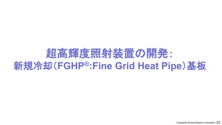 23
Copyright© Sessile Research Corporation.
超高輝度照射装置の開発：
新規冷却（FGHP®:Fine Grid Heat Pipe）基板
 