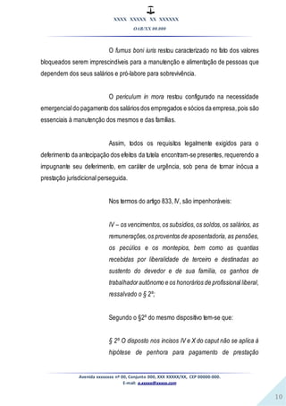XXXX XXXXX XX XXXXXX
OAB/XX 00.000
Avenida xxxxxxxx nº 00, Conjunto 000, XXX XXXXX/XX, CEP 00000-000.
E-mail: a.xxxxx@xxxxx.com
10
O fumus boni iuris restou caracterizado no fato dos valores
bloqueados serem imprescindíveis para a manutenção e alimentação de pessoas que
dependem dos seus salários e pró-labore para sobrevivência.
O periculum in mora restou configurado na necessidade
emergencialdo pagamento dos salários dos empregados e sócios da empresa,pois são
essenciais à manutenção dos mesmos e das famílias.
Assim, todos os requisitos legalmente exigidos para o
deferimento da antecipação dos efeitos da tutela encontram-se presentes, requerendo a
impugnante seu deferimento, em caráter de urgência, sob pena de tornar inócua a
prestação jurisdicional perseguida.
Nos termos do artigo 833, IV, são impenhoráveis:
IV – os vencimentos,os subsídios,os soldos,os salários, as
remunerações,os proventos de aposentadoria, as pensões,
os pecúlios e os montepios, bem como as quantias
recebidas por liberalidade de terceiro e destinadas ao
sustento do devedor e de sua família, os ganhos de
trabalhadorautônomo e os honorários de profissional liberal,
ressalvado o § 2º;
Segundo o §2º do mesmo dispositivo tem-se que:
§ 2º O disposto nos incisos IV e X do caput não se aplica à
hipótese de penhora para pagamento de prestação
 