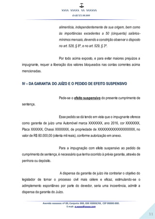 XXXX XXXXX XX XXXXXX
OAB/XX 00.000
Avenida xxxxxxxx nº 00, Conjunto 000, XXX XXXXX/XX, CEP 00000-000.
E-mail: a.xxxxx@xxxxx.com
11
alimentícia, independentemente de sua origem, bem como
às importâncias excedentes a 50 (cinquenta) salários-
mínimos mensais,devendo a constrição observar o disposto
no art. 528, § 8º, e no art. 529, § 3º.
Por todo acima exposto, e para evitar maiores prejuízos a
impugnante, requer a liberação dos valores bloqueados nas contas correntes acima
mencionadas.
IV – DA GARANTIA DO JUÍZO E O PEDIDO DE EFEITO SUSPENSIVO
Pede-se o efeito suspensivo do presente cumprimento de
sentença.
Esse pedido se dá tendo em vista que o impugnante oferece
como garantia de juízo uma Automóvel marca XXXXXXX, ano 2016, cor XXXXXXX,
Placa XXXXXX, Chassi XXXXXXX, de propriedade de XXXXXXXXXXXXXXXXXXX, no
valor de R$ 80.000,00 (oitenta mil reais), conforme autorização em anexo.
Para a impugnação com efeito suspensivo ao pedido de
cumprimento de sentença,é necessário que tenha ocorrido à prévia garantia, através de
penhora ou depósito.
A dispensa da garantia de juízo iria contrariar o objetivo do
legislador de tornar o processo civil mais célere e eficaz, estimulando-se o
adimplemento espontâneo por parte do devedor, seria uma incoerência, admitir a
dispensa da garantia do Juízo.
 