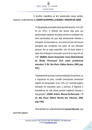 XXXX XXXXX XX XXXXXX
OAB/XX 00.000
Avenida xxxxxxxx nº 00, Conjunto 000, XXX XXXXX/XX, CEP 00000-000.
E-mail: a.xxxxx@xxxxx.com
12
A doutrina majoritária se tem posicionado nesse sentido.
Vejamos o entendimento de CÁSSIO SCARPINELLA BUENO e ARAKEN DE ASSIS:
“A impugnação pressupõe prévia garantia de juízo,é lero §1
do art. 475-J. A fluência dos quinze dias para sua
apresentação depende da prévia penhora e avaliação dos
bens penhorados, da qual seja devidamente intimado o
advogado do executado ou, nos casos em que não houver
advogado seu constituído nos autos, de sua intimação
pessoal. Por se regra específica, não há como aplicar a
regra dos embargos à execução, que se lê no caput do art.
736”. (BUENO, Cassio Scarpinella. Curso Sistematizado
de Direito Processual Civil: tutela jurisdicional
executiva. 3º Ed. São Paulo. Editora Saraiva, 2009, pag.
539.).
“Implicitamente que seja,a prévia realização da penhora, ou
a segurança do juízo, constitui pressuposto processual
objetivo da impugnação. O art. 475-J, §1, somente cogita a
intimação do executado após a penhora. É flagrante a
subsistência da ratio dessa peculiar exigência imposta a
impugnação”. (ASSIS, Araken. Manual da Execução – 11
ed. São Paulo: Editora Revista dos Tribunais, 2008,
pag.1194).
Esse também é o entendimento dos nossos tribunais, que
assim têm julgado:
 