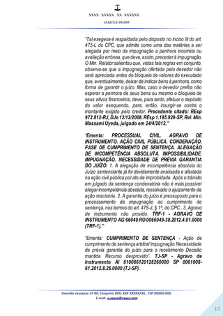 XXXX XXXXX XX XXXXXX
OAB/XX 00.000
Avenida xxxxxxxx nº 00, Conjunto 000, XXX XXXXX/XX, CEP 00000-000.
E-mail: a.xxxxx@xxxxx.com
13
“Tal exegese é respaldada pelo disposto no inciso III do art.
475-L do CPC, que admite como uma das matérias a ser
alegada por meio da impugnação a penhora incorreta ou
avaliação errônea,que deve,assim,precederà impugnação.
O Min. Relatorsalientou que, vistas tais regras em conjunto,
observa-se que a impugnação ofertada pelo devedor não
será apreciada antes do bloqueio de valores do executado
que,eventualmente,deixarde indicar bens à penhora, como
forma de garantir o juízo. Mas, caso o devedor prefira não
esperar a penhora de seus bens ou mesmo o bloqueio de
seus ativos financeiros, deve, para tanto, efetuar o depósito
do valor exequendo, para, então, insurgir-se contra o
montante exigido pelo credor. Precedente citado: REsp
972.812-RJ,DJe 12/12/2008.REsp 1.195.929-SP,Rel.Min.
Massami Uyeda, julgado em 24/4/2012.”
“Ementa: PROCESSUAL CIVIL. AGRAVO DE
INSTRUMENTO. AÇÃO CIVIL PÚBLICA. CONDENAÇÃO.
FASE DE CUMPRIMENTO DE SENTENÇA. ALEGAÇÃO
DE INCOMPETÊNCIA ABSOLUTA. IMPOSSIBILIDADE.
IMPUGNAÇÃO. NECESSIDADE DE PRÉVIA GARANTIA
DO JUÍZO. 1. A alegação de incompetência absoluta do
Juízo sentenciante já foi devidamente analisada e afastada
na ação civil pública porato de improbidade. Após o trânsito
em julgado da sentença condenatória não é mais possível
alegarincompetência absoluta,ressalvado o ajuizamento de
ação rescisória. 2. A garantia do juízo é pressuposto para o
processamento da impugnação ao cumprimento de
sentença,nos termos do art. 475-J, § 1º, do CPC . 3. Agravo
de instrumento não provido. TRF-1 - AGRAVO DE
INSTRUMENTO AG 66049 RO 0066049-38.2012.4.01.0000
(TRF-1).”
“Ementa: CUMPRIMENTO DE SENTENÇA - Ação de
cumprimento de sentençaarbitral Impugnação Necessidade
de prévia garantia do juízo para o recebimento Decisão
mantida Recurso desprovido”. TJ-SP - Agravo de
Instrumento AI 610086120128260000 SP 0061008-
61.2012.8.26.0000 (TJ-SP).
 