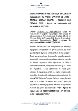 XXXX XXXXX XX XXXXXX
OAB/XX 00.000
Avenida xxxxxxxx nº 00, Conjunto 000, XXX XXXXX/XX, CEP 00000-000.
E-mail: a.xxxxx@xxxxx.com
14
Ementa: CUMPRIMENTO DE SENTENÇA - IMPUGNAÇAO
NECESSIDADE DE PRÉVIA GARANTIA DO JUÍZO -
REJEIÇÃO LIMINAR MANTIDA - RECURSO NÃO
PROVIDO. TJ-SP - Agravo de Instrumento AG
990101499746 SP (TJ-SP).
Ementa: AGRAVO DE INSTRUMENTO. Etapa de
cumprimento de julgado. Impugnação. Necessidade de
prévia garantia do Juízo. Inteligência do artigo 475-J, § 1o;
475-L,do Código de Processo Civil. Recurso da executada,
impugnante. Desprovimento. TJ-SP - Agravo de
Instrumento AI 990093622467 SP (TJ-SP).
“Ementa: PROCESSO CIVIL Cumprimento de sentença
Impugnação Necessidade de prévia garantia do Juízo
Questão ligada à própria admissibilidade da impugnação -
Desde que preenchesse determinados requisitos, poderia
ser recebida como exceção de pré-executividade, mas não
há, todavia, argumento sério cognoscível de ofício e
constatável prima facie,pressuposto da citada figura - Ainda
que depositada a parte controversa do débito, para
admissão da impugnação,tal fato não implica em concessão
automática do pretendido efeito suspensivo Inteligência do
artigo 475-M Código de Processo Civil, com a redação dada
pela Lei n. 11.232 /05 Recurso não provido. AGRAVO
REGIMENTAL Análise prejudicada em razão do julgamento
do mérito do agravo de instrumento. TJ-SP - Agravo de
Instrumento AI 136884920118260000 SP 0013688-
49.2011.8.26.0000 (TJ-SP).”
 