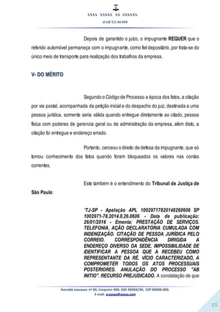 XXXX XXXXX XX XXXXXX
OAB/XX 00.000
Avenida xxxxxxxx nº 00, Conjunto 000, XXX XXXXX/XX, CEP 00000-000.
E-mail: a.xxxxx@xxxxx.com
15
Depois de garantido o juízo, o impugnante REQUER que o
referido automóvel permaneça com o impugnante, como fiel depositário, por trata-se do
único meio de transporte para realização dos trabalhos da empresa.
V- DO MÉRITO
Segundo o Código de Processo a época dos fatos, a citação
por via postal, acompanhada da petição inicial e do despacho do juiz, destinada a uma
pessoa jurídica, somente seria válida quando entregue diretamente ao citado, pessoa
física com poderes de gerencia geral ou de administração da empresa, além disto, a
citação foi entregue e endereço errado.
Portanto, cerceou o direito de defesa da impugnante, que só
tomou conhecimento dos fatos quando foram bloqueados os valores nas contas
correntes.
Este também é o entendimento do Tribunal de Justiça de
São Paulo:
“TJ-SP - Apelação APL 10029717820148260606 SP
1002971-78.2014.8.26.0606 - Data de publicação:
26/01/2016 - Ementa: PRESTAÇÃO DE SERVIÇOS.
TELEFONIA. AÇÃO DECLARATÓRIA CUMULADA COM
INDENIZAÇÃO. CITAÇÃO DE PESSOA JURÍDICA PELO
CORREIO. CORRESPONDÊNCIA DIRIGIDA A
ENDEREÇO DIVERSO DA SEDE. IMPOSSIBILIDADE DE
IDENTIFICAR A PESSOA QUE A RECEBEU COMO
REPRESENTANTE DA RÉ. VÍCIO CARACTERIZADO, A
COMPROMETER TODOS OS ATOS PROCESSUAIS
POSTERIORES. ANULAÇÃO DO PROCESSO "AB
INITIO". RECURSO PREJUDICADO. A constatação de que
 