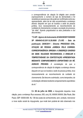 XXXX XXXXX XX XXXXXX
OAB/XX 00.000
Avenida xxxxxxxx nº 00, Conjunto 000, XXX XXXXX/XX, CEP 00000-000.
E-mail: a.xxxxx@xxxxx.com
16
a correspondência de citação foi dirigida sem constar
expressamente o número da loja da demandada e foi
recebida porpessoa que não pode serconfirmada como seu
representante, além de ter sido encaminhada a endereço
diverso daquele em que se localiza a sede da pessoa
jurídica, leva necessariamente ao reconhecimento da
nulidade do chamamento e enseja a anulação do processo
"ab initio", ficando prejudicados os atos praticados e daí
decorrentes.”
“TJ-SP- Agravo de Instrumento AI640436320118260000
SP 0064043-63.2011.8.26.0000 (TJ-SP) - Data de
publicação: 28/06/2011 - Ementa: PROCESSO CIVIL.
CITAÇÃO DE PESSOA JURÍDICA PELO CORREIO.
CORRESPONDÊNCIA DIRIGIDA A ENDEREÇO DIVERSO
DA SEDE. NULIDADE RECONHECIDA, A ENSEJAR A
TEMPESTIVIDADE DA CONTESTAÇÃO APRESENTADA
MEDIANTE COMPARECIMENTO ESPONTÂNEO DA RÉ.
AGRAVO PROVIDO. A constatação de que a
correspondência de citação foi dirigida a endereço diverso
daquele em que se localiza a sede da pessoa jurídica, leva
necessariamente ao reconhecimento da nulidade do
chamamento.Daídecorre a admissão, como tempestiva, da
contestação ofertadamediante comparecimento espontâneo
da ré.”
Em 00 de julho de 0000, a impugnada requereu nova
citação, para o endereço Rua xxxxxxxx, 000, conj. 00, XXXXX XXXXX, São Paulo, São
Paulo, CEP: 00000-000 - fls. 138 dos autos de conhecimento, sem, contudo, mencionar
a nova razão social da impugnante, que muito bem poderia ter sido observado nos
 