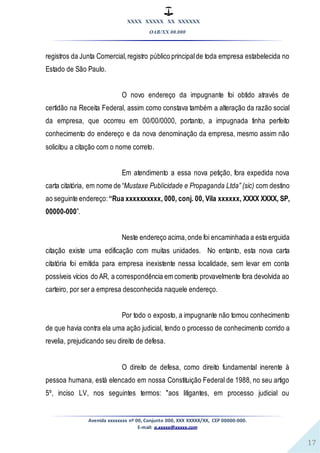 XXXX XXXXX XX XXXXXX
OAB/XX 00.000
Avenida xxxxxxxx nº 00, Conjunto 000, XXX XXXXX/XX, CEP 00000-000.
E-mail: a.xxxxx@xxxxx.com
17
registros da Junta Comercial,registro público principalde toda empresa estabelecida no
Estado de São Paulo.
O novo endereço da impugnante foi obtido através de
certidão na Receita Federal, assim como constava também a alteração da razão social
da empresa, que ocorreu em 00/00/0000, portanto, a impugnada tinha perfeito
conhecimento do endereço e da nova denominação da empresa, mesmo assim não
solicitou a citação com o nome correto.
Em atendimento a essa nova petição, fora expedida nova
carta citatória, em nome de “Mustaxe Publicidade e Propaganda Ltda” (sic) com destino
ao seguinte endereço: “Rua xxxxxxxxxx, 000, conj. 00, Vila xxxxxx, XXXX XXXX, SP,
00000-000”.
Neste endereço acima,onde foi encaminhada a esta erguida
citação existe uma edificação com muitas unidades. No entanto, esta nova carta
citatória foi emitida para empresa inexistente nessa localidade, sem levar em conta
possíveis vícios do AR, a correspondência em comento provavelmente fora devolvida ao
carteiro, por ser a empresa desconhecida naquele endereço.
Por todo o exposto, a impugnante não tomou conhecimento
de que havia contra ela uma ação judicial, tendo o processo de conhecimento corrido a
revelia, prejudicando seu direito de defesa.
O direito de defesa, como direito fundamental inerente à
pessoa humana, está elencado em nossa Constituição Federal de 1988, no seu artigo
5º, inciso LV, nos seguintes termos: "aos litigantes, em processo judicial ou
 