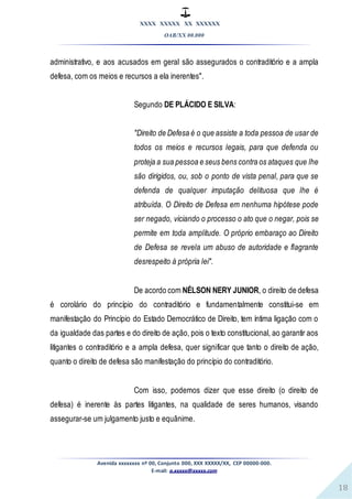 XXXX XXXXX XX XXXXXX
OAB/XX 00.000
Avenida xxxxxxxx nº 00, Conjunto 000, XXX XXXXX/XX, CEP 00000-000.
E-mail: a.xxxxx@xxxxx.com
18
administrativo, e aos acusados em geral são assegurados o contraditório e a ampla
defesa, com os meios e recursos a ela inerentes".
Segundo DE PLÁCIDO E SILVA:
"Direito de Defesa é o que assiste a toda pessoa de usar de
todos os meios e recursos legais, para que defenda ou
proteja a sua pessoa e seus bens contra os ataques que lhe
são dirigidos, ou, sob o ponto de vista penal, para que se
defenda de qualquer imputação delituosa que lhe é
atribuída. O Direito de Defesa em nenhuma hipótese pode
ser negado, viciando o processo o ato que o negar, pois se
permite em toda amplitude. O próprio embaraço ao Direito
de Defesa se revela um abuso de autoridade e flagrante
desrespeito à própria lei".
De acordo com NÉLSON NERY JUNIOR, o direito de defesa
é corolário do princípio do contraditório e fundamentalmente constitui-se em
manifestação do Princípio do Estado Democrático de Direito, tem íntima ligação com o
da igualdade das partes e do direito de ação, pois o texto constitucional, ao garantir aos
litigantes o contraditório e a ampla defesa, quer significar que tanto o direito de ação,
quanto o direito de defesa são manifestação do princípio do contraditório.
Com isso, podemos dizer que esse direito (o direito de
defesa) é inerente às partes litigantes, na qualidade de seres humanos, visando
assegurar-se um julgamento justo e equânime.
 