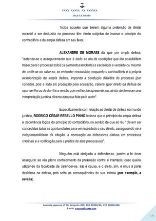 XXXX XXXXX XX XXXXXX
OAB/XX 00.000
Avenida xxxxxxxx nº 00, Conjunto 000, XXX XXXXX/XX, CEP 00000-000.
E-mail: a.xxxxx@xxxxx.com
19
Todos aqueles que tiverem alguma pretensão de direito
material a ser deduzida no processo têm direito subjetivo de invocar o princípio do
contraditório e da ampla defesa em seu favor.
ALEXANDRE DE MORAES diz que por ampla defesa,
"entende-se o asseguramento que é dado ao réu de condições que lhe possibilitem
trazerpara o processo todos os elementos tendentes a esclarecer a verdade ou mesmo
de omitir-se ou calar-se, se entender necessário, enquanto o contraditório é a própria
exteriorização da ampla defesa, impondo a condução dialética do processo (par
conditio), pois a todo ato produzido pela acusação, caberá igual direito da defesa de
opor-se-lhe ou de dar-lhe a versão que melhorlhe apresente,ou,ainda,de fornecer uma
interpretação jurídica diversa daquela feita pelo autor".
Especificamente com relação ao direito de defesa no mundo
jurídico, RODRIGO CÉSAR REBELLO PINHO leciona que o princípio da ampla defesa
é decorrência lógica do princípio do contraditório, no sentido de que ao réu "devem ser
concedidas todasas oportunidades para verrespeitado o seu direito, assegurando-se a
indispensabilidade da citação, a nomeação de defensores dativos em processos
criminais e a notificação para a prática de atos processuais".
Ninguém está obrigado a defender-se, porém a lei deve
assegurar ao réu pleno conhecimento da pretensão contra si intentada, caso queira
utilizar-se da faculdade de defender-se. Isto é causa, e o efeito, sim, é ônus à parte
desidiosa na defesa, pois sofre as consequências de sua inércia (por exemplo, a
revelia).
 