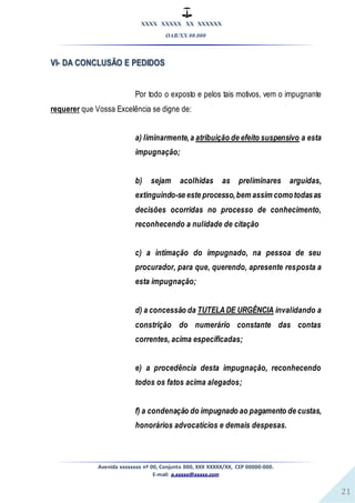 XXXX XXXXX XX XXXXXX
OAB/XX 00.000
Avenida xxxxxxxx nº 00, Conjunto 000, XXX XXXXX/XX, CEP 00000-000.
E-mail: a.xxxxx@xxxxx.com
21
VI- DA CONCLUSÃO E PEDIDOS
Por todo o exposto e pelos tais motivos, vem o impugnante
requerer que Vossa Excelência se digne de:
a) liminarmente,a atribuição de efeito suspensivo a esta
impugnação;
b) sejam acolhidas as preliminares arguidas,
extinguindo-se este processo,bem assim comotodasas
decisões ocorridas no processo de conhecimento,
reconhecendo a nulidade de citação
c) a intimação do impugnado, na pessoa de seu
procurador, para que, querendo, apresente resposta a
esta impugnação;
d) a concessão da TUTELADE URGÊNCIA invalidando a
constrição do numerário constante das contas
correntes, acima especificadas;
e) a procedência desta impugnação, reconhecendo
todos os fatos acima alegados;
f) a condenação do impugnado ao pagamento de custas,
honorários advocatícios e demais despesas.
 