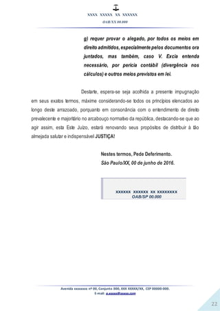 XXXX XXXXX XX XXXXXX
OAB/XX 00.000
Avenida xxxxxxxx nº 00, Conjunto 000, XXX XXXXX/XX, CEP 00000-000.
E-mail: a.xxxxx@xxxxx.com
22
g) requer provar o alegado, por todos os meios em
direito admitidos,especialmente pelos documentos ora
juntados, mas também, caso V. Excia entenda
necessário, por perícia contábil (divergência nos
cálculos) e outros meios previstos em lei.
Destarte, espera-se seja acolhida a presente impugnação
em seus exatos termos, máxime considerando-se todos os princípios elencados ao
longo deste arrazoado, porquanto em consonância com o entendimento de direito
prevalecente e majoritário no arcabouço normativo da república, destacando-se que ao
agir assim, esta Este Juízo, estará renovando seus propósitos de distribuir à tão
almejada salutar e indispensável JUSTIÇA!
Nestes termos, Pede Deferimento.
São Paulo/XX, 00 de junho de 2016.
xxxxxx xxxxxx xx xxxxxxxx
OAB/SP 00.000
 
