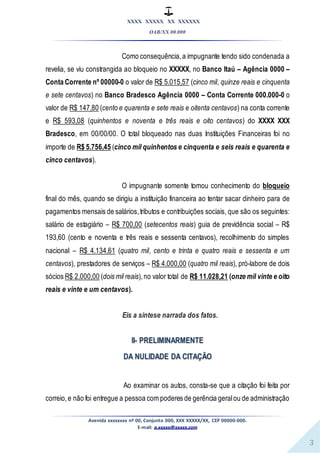 XXXX XXXXX XX XXXXXX
OAB/XX 00.000
Avenida xxxxxxxx nº 00, Conjunto 000, XXX XXXXX/XX, CEP 00000-000.
E-mail: a.xxxxx@xxxxx.com
3
Como consequência,a impugnante tendo sido condenada a
revelia, se viu constrangida ao bloqueio no XXXXX, no Banco Itaú – Agência 0000 –
Conta Corrente nº 00000-0 o valor de R$ 5.015,57 (cinco mil, quinze reais e cinquenta
e sete centavos) no Banco Bradesco Agência 0000 – Conta Corrente 000.000-0 o
valor de R$ 147,80 (cento e quarenta e sete reais e oitenta centavos) na conta corrente
e R$ 593,08 (quinhentos e noventa e três reais e oito centavos) do XXXX XXX
Bradesco, em 00/00/00. O total bloqueado nas duas Instituições Financeiras foi no
importe de R$ 5.756,45 (cinco mil quinhentos e cinquenta e seis reais e quarenta e
cinco centavos).
O impugnante somente tomou conhecimento do bloqueio
final do mês, quando se dirigiu a instituição financeira ao tentar sacar dinheiro para de
pagamentos mensais de salários,tributos e contribuições sociais, que são os seguintes:
salário de estagiário – R$ 700,00 (setecentos reais) guia de previdência social – R$
193,60 (cento e noventa e três reais e sessenta centavos), recolhimento do simples
nacional – R$ 4.134,61 (quatro mil, cento e trinta e quatro reais e sessenta e um
centavos), prestadores de serviços – R$ 4.000,00 (quatro mil reais), pró-labore de dois
sócios R$ 2.000,00 (dois mil reais),no valor total de R$ 11.028,21 (onze mil vinte e oito
reais e vinte e um centavos).
Eis a síntese narrada dos fatos.
II- PRELIMINARMENTE
DA NULIDADE DA CITAÇÃO
Ao examinar os autos, consta-se que a citação foi feita por
correio,e não foi entregue a pessoa com poderes de gerência geralou de administração
 