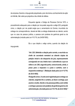 XXXX XXXXX XX XXXXXX
OAB/XX 00.000
Avenida xxxxxxxx nº 00, Conjunto 000, XXX XXXXX/XX, CEP 00000-000.
E-mail: a.xxxxx@xxxxx.com
4
da empresa, ficando a impugnante prejudicada, pois não tomou conhecimento da ação
em trâmite, fato este que prejudicou deu direito de defesa.
Enquanto vigente o Código de Processo Civil de 1973, o
procedimento adequado para a citação por via postal, segundo o artigo 223, parágrafo
único, a citação por via postal exigia que o serventuário do Correio, incumbido da
entrega da correspondência, deveria ter feito a entrega diretamente ao citando, sendo
que no caso de pessoa jurídica, a pessoa com poderes de gerência geral ou de
administração (incluído pela Lei nº 8.710, de 24/09/1993).
Eis o que dispõe o artigo acima, quando da citação do
impugnante:
“Art. 223. Deferida a citação pelo correio, o escrivão ou
chefe da secretaria remeterá ao citando cópias da
petição inicial e do despacho do juiz, expressamente
consignada em seu inteiro teor a advertência a que se
refere o art. 285, segunda parte, comunicando, ainda, o
prazo para a resposta e o juízo e cartório, com o
respectivo endereço.” (Redação dada pela Lei nº 8.710,
de 24.9.1993).
Parágrafo único.Acarta será registradapara entrega ao
citando, exigindo-lhe o carteiro, ao fazer a entrega, que
assine o recibo.Sendo o réu pessoa jurídica,será válida
a entrega a pessoa com poderes de gerência geral ou de
administração. (IncluídopelaLeinº 8.710,de 24.9.1993).”
 