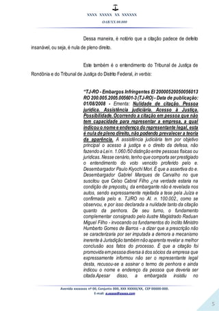 XXXX XXXXX XX XXXXXX
OAB/XX 00.000
Avenida xxxxxxxx nº 00, Conjunto 000, XXX XXXXX/XX, CEP 00000-000.
E-mail: a.xxxxx@xxxxx.com
5
Dessa maneira, é notório que a citação padece de defeito
insanável, ou seja, é nula de pleno direito.
Este também é o entendimento do Tribunal de Justiça de
Rondônia e do Tribunal de Justiça do Distrito Federal, in verbis:
“TJ-RO - Embargos Infringentes EI 20000520050056013
RO 200.005.2005.005601-3 (TJ-RO)- Data de publicação:
01/08/2008 - Ementa: Nulidade de citação. Pessoa
jurídica. Assistência judiciária. Acesso à Justiça.
Possibilidade.Ocorrendo a citação em pessoa que não
tem capacidade para representar a empresa, a qual
indicou o nome e endereço do representante legal, esta
é nula de pleno direito,não podendo prevalecer a teoria
da aparência. A assistência judiciária tem por objetivo
principal o acesso à justiça e o direito da defesa, não
fazendo a Lein. 1.060 /50 distinção entre pessoas físicas ou
jurídicas. Nesse cenário,tenho que comporta serprestigiado
o entendimento do voto vencido proferido pelo e.
Desembargador Paulo Kiyochi Mori. É que a assertiva do e.
Desembargador Gabriel Marques de Carvalho no que
suscitou que Celso Cabral Filho ¿na verdade estaria na
condição de preposto¿ da embargante não é revelada nos
autos, sendo expressamente rejeitada a tese pela Juíza e
confirmada pelo e. TJ/RO no AI. n. 100.002., como se
observou, e por isso declarada a nulidade tanto da citação
quanto da penhora. De seu turno, o fundamento
complementar consignado pelo ilustre Magistrado Raduan
Miguel Filho - invocando os fundamentos do ínclito Ministro
Humberto Gomes de Barros - a dizer que a prescrição não
se caracterizaria por ser imputada a demora a mecanismo
inerente à Jurisdição também não aparenta revelar a melhor
conclusão aos fatos do processo. É que a citação foi
promovida em pessoa diversa à dos sócios da empresa que
expressamente informou não ser o representante legal
desta, recusou-se a assinar o termo de penhora e ainda
indicou o nome e endereço da pessoa que deveria ser
citada.Apesar disso, a embargada insistiu no
 