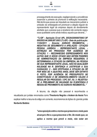 XXXX XXXXX XX XXXXXX
OAB/XX 00.000
Avenida xxxxxxxx nº 00, Conjunto 000, XXX XXXXX/XX, CEP 00000-000.
E-mail: a.xxxxx@xxxxx.com
6
prosseguimento da execução,negligenciando a providência
essencial e primeira de promover a retificação necessária.
Não tenho que possa ser imputado ao mecanismo judicial a
omissão da embargada em promover a citação regular do
representante legal da empresa depois de devidamente
alertada que a pessoa que a recebera não somente negou
essa qualidade como ainda indicou aquela que deveria...”
“TJ-DF - Apelação Cí-vel APL 29526420068070003 DF
0002952-64.2006.807.0003 (TJ-DF) - Data de publicação:
11/04/2011 - Ementa: AGRAVO REGIMENTAL -
NEGATIVA DE SEGUIMENTO A APELAÇÃO - CITAÇÃO
PESSOA JURÍDICA - REPRESENTANTE LEGAL -
EXTINÇÃO DO PROCESSO POR AUSÊNCIA DE
CITAÇÃO. 1 - RECONHECIDO EXPRESSAMENTE NOS
AUTOS QUE O SÓCIO CITADO NÃO DETÉM PODERES
DE ADMINISTRAÇÃO DA EMPRESA REQUERIDA, E
DETERMINADA A CITAÇÃO DA EMPRESA, NA PESSOA
DE SUA REPRESENTANTE LEGAL, NÃO HÁ QUALQUER
NULIDADE NA R. SENTENÇA A JUSTIFICAR A SUA
CASSAÇÃO. 2 - NÃO EFETIVADA A CITAÇÃO DA RÉ
POR MAIS DE 4 (QUATRO) ANOS, DEVE SER EXTINTO
O FEITO, POR AUSÊNCIA DE PRESSUPOSTO DE
CONSTITUIÇÃO E DE DESENVOLVIMENTO VÁLIDO E
REGULAR DO PROCESSO ( CPC 267, IV). 3- REJEITOU-
SE A PRELIMINAR DE NULIDADE DA R.SENTENÇA E
NEGOU-SE PROVIMENTO AO AGRAVO REGIMENTAL.”
A lacuna, da citação não pessoal é reconhecida e
visualizada por juristas renomados como Theotonio Negrão e Araken de Assis Para
explicarmelhora lacuna do artigo em comento,recorreremos às lições do grande jurista
Norberto Bobbio:
"uma oposição entre a norma que prescreve o meio para
alcançar o fim e a que prescreve o fim. De modo que, se
aplica a norma que prevê o meio, não estar em
 