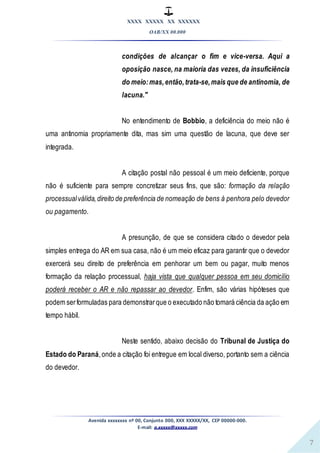 XXXX XXXXX XX XXXXXX
OAB/XX 00.000
Avenida xxxxxxxx nº 00, Conjunto 000, XXX XXXXX/XX, CEP 00000-000.
E-mail: a.xxxxx@xxxxx.com
7
condições de alcançar o fim e vice-versa. Aqui a
oposição nasce, na maioria das vezes, da insuficiência
do meio:mas,então,trata-se,mais que de antinomia, de
lacuna."
No entendimento de Bobbio, a deficiência do meio não é
uma antinomia propriamente dita, mas sim uma questão de lacuna, que deve ser
integrada.
A citação postal não pessoal é um meio deficiente, porque
não é suficiente para sempre concretizar seus fins, que são: formação da relação
processualválida,direito de preferência de nomeação de bens à penhora pelo devedor
ou pagamento.
A presunção, de que se considera citado o devedor pela
simples entrega do AR em sua casa, não é um meio eficaz para garantir que o devedor
exercerá seu direito de preferência em penhorar um bem ou pagar, muito menos
formação da relação processual, haja vista que qualquer pessoa em seu domicílio
poderá receber o AR e não repassar ao devedor. Enfim, são várias hipóteses que
podem serformuladas para demonstrarque o executado não tomará ciência da ação em
tempo hábil.
Neste sentido, abaixo decisão do Tribunal de Justiça do
Estado do Paraná,onde a citação foi entregue em local diverso, portanto sem a ciência
do devedor.
 