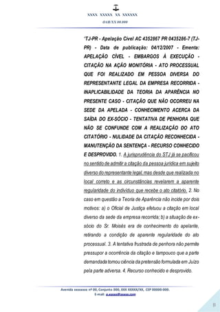 XXXX XXXXX XX XXXXXX
OAB/XX 00.000
Avenida xxxxxxxx nº 00, Conjunto 000, XXX XXXXX/XX, CEP 00000-000.
E-mail: a.xxxxx@xxxxx.com
8
“TJ-PR - Apelação Cível AC 4352867 PR 0435286-7 (TJ-
PR) - Data de publicação: 04/12/2007 - Ementa:
APELAÇÃO CÍVEL - EMBARGOS À EXECUÇÃO -
CITAÇÃO NA AÇÃO MONITÓRIA - ATO PROCESSUAL
QUE FOI REALIZADO EM PESSOA DIVERSA DO
REPRESENTANTE LEGAL DA EMPRESA RECORRIDA -
INAPLICABILIDADE DA TEORIA DA APARÊNCIA NO
PRESENTE CASO - CITAÇÃO QUE NÃO OCORREU NA
SEDE DA APELADA - CONHECIMENTO ACERCA DA
SAÍDA DO EX-SÓCIO - TENTATIVA DE PENHORA QUE
NÃO SE CONFUNDE COM A REALIZAÇÃO DO ATO
CITATÓRIO - NULIDADE DA CITAÇÃO RECONHECIDA -
MANUTENÇÃO DA SENTENÇA - RECURSO CONHECIDO
E DESPROVIDO. 1. A jurisprudência do STJ já se pacificou
no sentido de admitir a citação da pessoa jurídica em sujeito
diverso do representante legal,mas desde que realizada no
local correto e as circunstâncias revelarem a aparente
regularidade do indivíduo que recebe o ato citatório. 2. No
caso em questão a Teoria de Aparência não incide por dois
motivos: a) o Oficial de Justiça efetuou a citação em local
diverso da sede da empresa recorrida; b) a situação de ex-
sócio do Sr. Moisés era de conhecimento do apelante,
retirando a condição de aparente regularidade do ato
processual. 3. A tentativa frustrada de penhora não permite
pressupor a ocorrência da citação e tampouco que a parte
demandada tomou ciência da pretensão formulada em Juízo
pela parte adversa. 4. Recurso conhecido e desprovido.
 