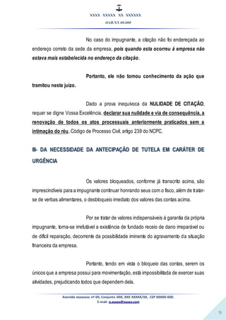 XXXX XXXXX XX XXXXXX
OAB/XX 00.000
Avenida xxxxxxxx nº 00, Conjunto 000, XXX XXXXX/XX, CEP 00000-000.
E-mail: a.xxxxx@xxxxx.com
9
No caso do impugnante, a citação não foi endereçada ao
endereço correto da sede da empresa, pois quando esta ocorreu à empresa não
estava mais estabelecida no endereço da citação.
Portanto, ele não tomou conhecimento da ação que
tramitou neste juízo.
Dado a prova inequívoca da NULIDADE DE CITAÇÃO,
requer se digne Vossa Excelência, declarar sua nulidade e via de consequência, a
renovação de todos os atos processuais anteriormente praticados sem a
intimação do réu, Código de Processo Civil, artigo 239 do NCPC.
III- DA NECESSIDADE DA ANTECIPAÇÃO DE TUTELA EM CARÁTER DE
URGÊNCIA
Os valores bloqueados, conforme já transcrito acima, são
imprescindíveis para a impugnante continuar honrando seus com o fisco, além de tratar-
se de verbas alimentares, o desbloqueio imediato dos valores das contas acima.
Por se tratar de valores indispensáveis à garantia da própria
impugnante, torna-se irrefutável a existência de fundado receio de dano irreparável ou
de difícil reparação, decorrente da possibilidade iminente do agravamento da situação
financeira da empresa.
Portanto, tendo em vista o bloqueio das contas, serem os
únicos que a empresa possui para movimentação, está impossibilitada de exercer suas
atividades, prejudicando todos que dependem dela.
 