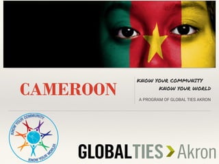 CAMEROON
KNOW YOUR COMMUNITY
KNOW YOUR WORLD
A PROGRAM OF GLOBAL TIES AKRON
INSERT COUNTRY FLAG HERE
 