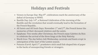 Holidays and Festivals
• Victory in Europe Day: May 8th
. celebrations mark the anniversary of the
defeat of Germany in WWII.
• Bastille Day: July 14th
, a National Celebration of the storming of the
Bastille and the revolution that would eventually lead to the formation of
the French Republic.
• All Saints and All Souls Days: November 1st
and 2nd
, the French honor the
memories of their deceased relatives and the saints.
• Epiphany: Two weeks after Christmas, the French enjoy Galettes du Rois
to celebrate the arrival of the three kings at the Holy Nativity.
• Mardi Gras: The day before Ash Wednesday, carnivals and feasts erupt in
anticipation of the start of the Lenten season.
• Poisson d’arvil: April 1st
, pranksters stick small fish shaped bits of paper
to the backs of unsuspecting friends or strangers.
 