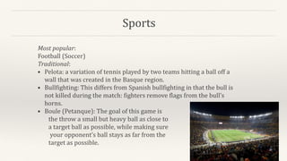 Sports
Most popular:
Football (Soccer)
Traditional:
• Pelota: a variation of tennis played by two teams hitting a ball off a
wall that was created in the Basque region.
• Bullfighting: This differs from Spanish bullfighting in that the bull is
not killed during the match: fighters remove flags from the bull’s
horns.
• Boule (Petanque): The goal of this game is
the throw a small but heavy ball as close to
a target ball as possible, while making sure
your opponent’s ball stays as far from the
target as possible.
 
