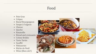 Food
• Foie Gras
• Crèpes
• Boeuf Bourguignon
• Soupe à l’oignon
• Cheese
• Quiche
• Ratatoille
• Bread and croissants
• Crème Brûlée
• Tarte Tartin
• Soufflé
• Pâtisseries
• Bûche de Noël
• Wine (Bien sûr!)
 