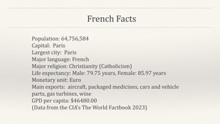 French Facts
Population: 64,756,584
Capital: Paris
Largest city: Paris
Major language: French
Major religion: Christianity (Catholicism)
Life expectancy: Male: 79.75 years, Female: 85.97 years
Monetary unit: Euro
Main exports: aircraft, packaged medicines, cars and vehicle
parts, gas turbines, wine
GPD per capita: $46480.00
(Data from the CIA’s The World Factbook 2023)
 