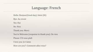 Language: French
Hello: Bonjour(Good day), Salut (Hi)
Bye: Au revoir
Yes: Oui
No: Non
Thank you: Merci
You’re Welcome (response to thank you): De rien
Please: S’il vous plaît
I love you: Je t’aime
How are you?: Comment-allez vous?
 