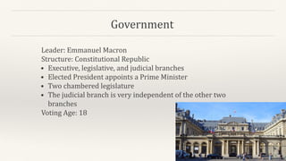 Government
Leader: Emmanuel Macron
Structure: Constitutional Republic
• Executive, legislative, and judicial branches
• Elected President appoints a Prime Minister
• Two chambered legislature
• The judicial branch is very independent of the other two
branches
Voting Age: 18
 