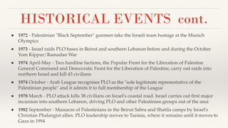 HISTORICAL EVENTS cont.
● 1972 - Palestinian "Black September" gunmen take the Israeli team hostage at the Munich
Olympics
● 1973 - Israel raids PLO bases in Beirut and southern Lebanon before and during the October
Yom Kippur/Ramadan War
● 1974 April-May - Two hardline factions, the Popular Front for the Liberation of Palestine
General Command and Democratic Front for the Liberation of Palestine, carry out raids into
northern Israel and kill 43 civilians
● 1974 October - Arab League recognises PLO as the "sole legitimate representative of the
Palestinian people'' and it admits it to full membership of the League
● 1978 March - PLO attack kills 38 civilians on Israel's coastal road. Israel carries out ﬁrst major
incursion into southern Lebanon, driving PLO and other Palestinian groups out of the area
● 1982 September - Massacre of Palestinians in the Beirut Sabra and Shatila camps by Israel's
Christian Phalangist allies. PLO leadership moves to Tunisia, where it remains until it moves to
Gaza in 1994
 