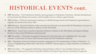 HISTORICAL EVENTS cont.
● 1987 December - First Palestinian Intifada uprising begins in Palestinian Territories. Muslim Brotherhood
in Gaza forms the Hamas movement, which rapidly turns to violence against Israel.
● 1991 October - US-Soviet sponsored conference in Madrid brings Israeli and Palestinian representatives
together for the ﬁrst time since 1949
● 1994 February - Baruch Goldstein of the extremist Jewish Kach movement kills 29 Palestinians at prayer at
the Cave of the Patriarchs shrine in Hebron on the West Bank
● 2002 March - Israeli army launches Operation Defensive Shield on the West Bank and begins building
barrier to stop armed Palestinian entering Israel
● 2007 November - US-hosted Annapolis Conference for the ﬁrst time and establishes the "two-state
solution" as the basis for future talks between Israel and the Palestinian Authority
● 2011 - Palestinian National Authority launches campaign for UN membership of "State of Palestine", as
means of highlighting stalled talks with Israel. UNESCO cultural agency accepts Palestine as member in
October
● 2012 November - UN upgrades Palestinian representation to that of "non-member observer state",
allowing it to take part in General Assembly debates and improving chances of joining UN agencies
 