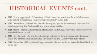 HISTORICAL EVENTS cont.
● 2013 Newly appointed US Secretary of State launches a series of Israeli-Palestinian
talks aimed at reaching a framework peace deal by April 2014
● 2017 December - US President Donald Trump recognizes Jerusalem as the capital of
Israel, upsetting the Arab world and some Western allies
● 2018 March - Prime Minister Rami Hamdallah visits Gaza, where his convoy survives
a roadside bomb attack
● 2018 July-August - UN and Egypt attempt to broker a long-term ceaseﬁre between
Israel and Hamas amid an upsurge in violence on the Gaza border from March
● 2019 November - US says it no longer considers Israeli settlements on the West Bank to
be illegal
 