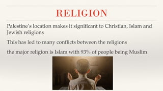 RELIGION
Palestine’s location makes it signiﬁcant to Christian, Islam and
Jewish religions
This has led to many conﬂicts between the religions
the major religion is Islam with 93% of people being Muslim
 