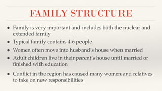 FAMILY STRUCTURE
● Family is very important and includes both the nuclear and
extended family
● Typical family contains 4-6 people
● Women often move into husband’s house when married
● Adult children live in their parent’s house until married or
ﬁnished with education
● Conﬂict in the region has caused many women and relatives
to take on new responsibilities
 