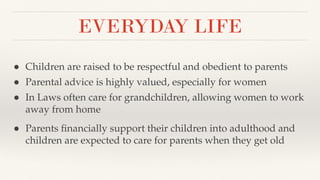 EVERYDAY LIFE
● Children are raised to be respectful and obedient to parents
● Parental advice is highly valued, especially for women
● In Laws often care for grandchildren, allowing women to work
away from home
● Parents ﬁnancially support their children into adulthood and
children are expected to care for parents when they get old
 