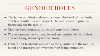 GENDER ROLES
● The father or oldest male is considered the head of the family
and holds authority and respect. He is expected to provide
ﬁnancially for the family
● Mothers hold domestic duties and care for children
● Women are seen as vulnerable and are required to be modest
and not bring shame upon the family
● Fathers and husbands are seen as the guardians of the family’s
honor and must prevent women from being immodest
 