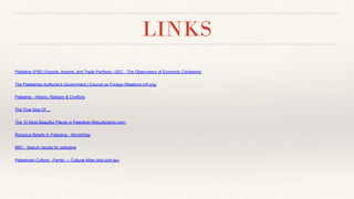 LINKS
Palestine (PSE) Exports, Imports, and Trade Partners | OEC - The Observatory of Economic Complexity
The Palestinian Authority’s Government | Council on Foreign Relations (cfr.org)
Palestine - History, Religion & Conflicts
The True Size Of …
The 10 Most Beautiful Places in Palestine (theculturetrip.com)
Religious Beliefs In Palestine - WorldAtlas
BBC - Search results for palestine
Palestinian Culture - Family — Cultural Atlas (sbs.com.au)
 