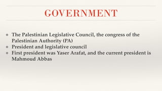 GOVERNMENT
● The Palestinian Legislative Council, the congress of the
Palestinian Authority (PA)
● President and legislative council
● First president was Yaser Arafat, and the current president is
Mahmoud Abbas
 