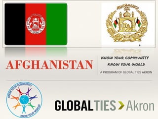 AFGHANISTAN
KNOW YOUR COMMUNITY
KNOW YOUR WORLD
A PROGRAM OF GLOBAL TIES AKRON
INSERT COUNTRY FLAG HERE
 