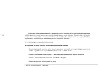 10
A Saúde de Adolescentes e Jovens – módulo básico
Portanto, este modelo pedagógico estimula o pensamento crítico e a construção de um novo conhecimento vinculado à
realidade, que leva em consideração o compromisso individual e da equipe na tomada de decisão. O profissional aprende fazendo,
para que dessa maneira a prática e a teoria caminhem lado a lado. A finalidade do método concentra-se na responsabilidade do
grupo em buscar novas informações, análises e soluções para os problemas detectados.
Foram eleitas as seguintes competências transversais:
Ter capacidade de aplicar princípios éticos no desenvolvimento do trabalho
–	Respeitar o princípio de autonomia dentro do qual o adolescente, reconhecido como sujeito, é capaz de assumir de
imediato ou gradativamente responsabilidades sobre sua saúde e qualidade de vida;
–	Considerar a privacidade, confidencialidade e o sigilo na abordagem das questões de saúde do adolescente;
–	Garantir o direito à cidadania do adolescente, de sua família e da equipe;
–	Respeitar as escolhas do adolescente e de sua família.
 
