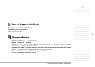 A Saúde de Adolescentes e Jovens - módulo básico
101
anotações
Aspectos Relevantes Identificados
Preocupação do casal quanto ao trabalho de parto
Sistema de referência e contra-referência
Edema de membros inferiores
Abordagem/Conduta
– Realizar exame físico geral e o gineco-obstétrico;
– Verificar a posição fetal (3.º trimestre);
– Explicar sobre sinais e sintomas do final da gravidez, como a dificuldade ao urinar e respirar, acidez no estômago e,
especialmente, sobre algumas contrações uterinas;
– Esclarecer sobre os sinais e sintomas característicos do início do trabalho de parto e o momento de se dirigir ao hospital;
– Enfatizar a importância de, sempre que possível, elevar os membros inferiores;
– Fornecer encaminhamento para o hospital onde o parto será realizado;
– Orientar também sobre o aleitamento materno.
 